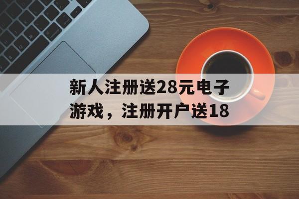 新人注册送28元电子游戏，注册开户送18